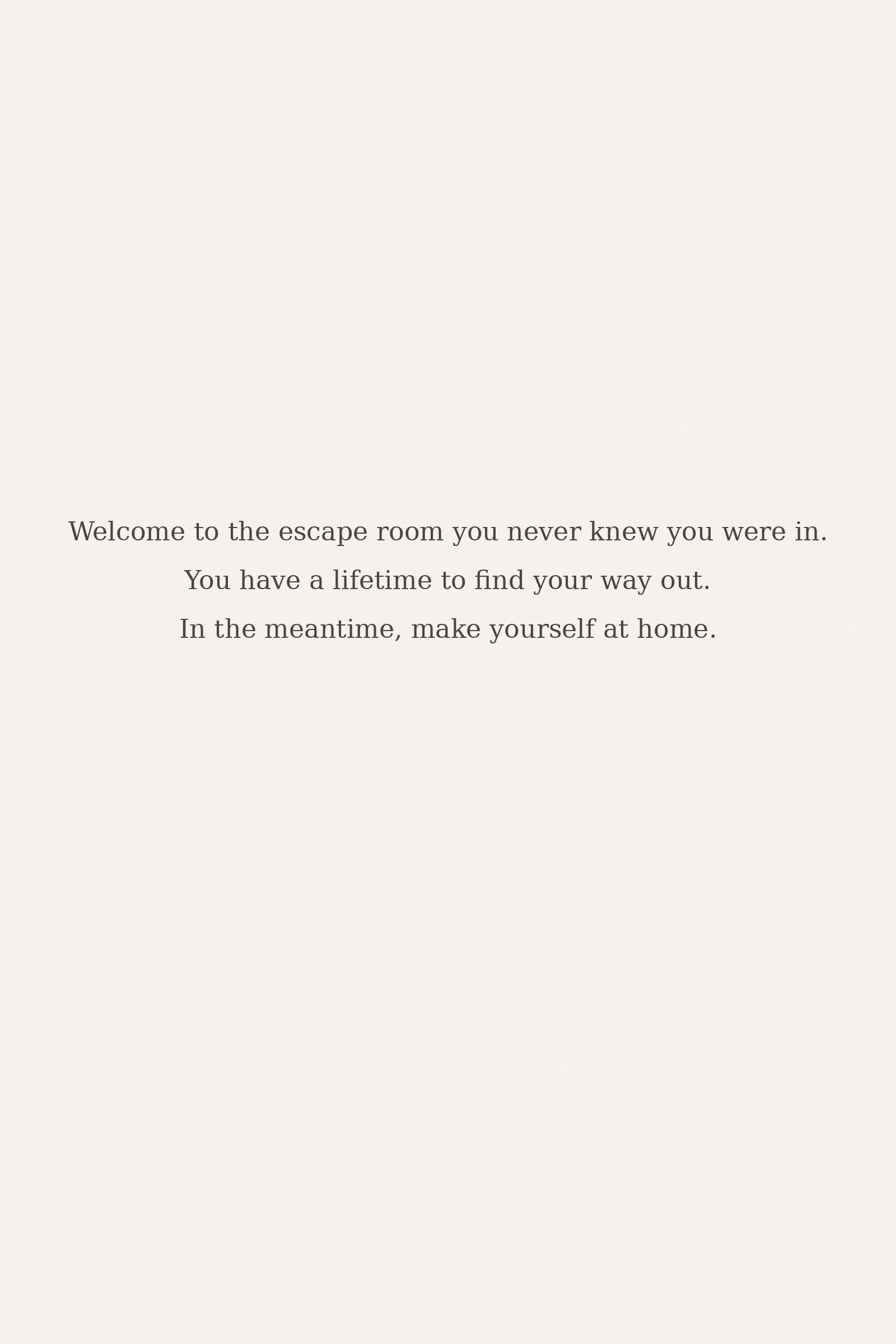Welcome to the escape room you never knew you were in. You have a lifetime to find your way out. In the meantime, make yourself at home.